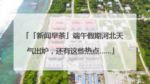 「新闻早茶」端午假期河北天气出炉，还有这些热点……