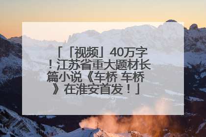 「视频」40万字！江苏省重大题材长篇小说《车桥 车桥》在淮安首发！