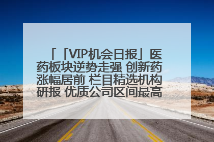 「VIP机会日报」医药板块逆势走强 创新药涨幅居前 栏目精选机构研报 优质公司区间最高涨34.9%