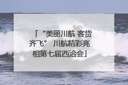 “美丽川航 客货齐飞” 川航精彩亮相第七届西洽会