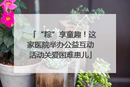 “粽”享童趣！这家医院举办公益互动活动关爱困难患儿