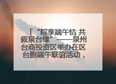“粽享端午情 共叙泉台缘”——泉州台商投资区举办在区台胞端午联谊活动，共话同源深情