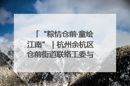 “粽情仓前·童绘江南”｜杭州余杭区仓前街道联络工委与辖区群众共度佳节