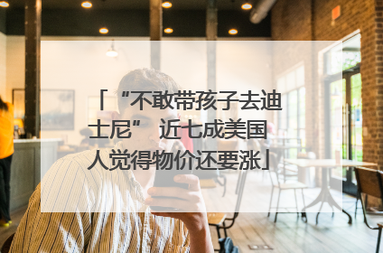 “不敢带孩子去迪士尼” 近七成美国人觉得物价还要涨