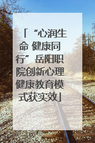 “心润生命 健康同行”岳阳职院创新心理健康教育模式获实效