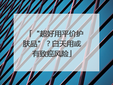 “超好用平价护肤品”？白天用或有致癌风险
