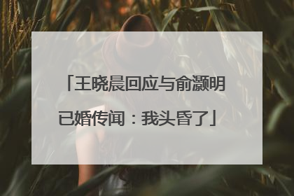 王晓晨回应与俞灏明已婚传闻：我头昏了