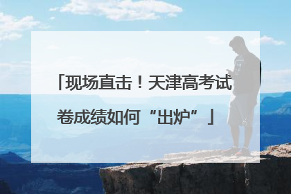 现场直击！天津高考试卷成绩如何“出炉”
