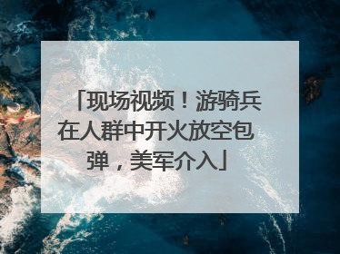 现场视频！游骑兵在人群中开火放空包弹，美军介入