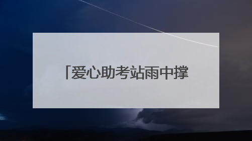 爱心助考站雨中撑起考生逐梦晴空