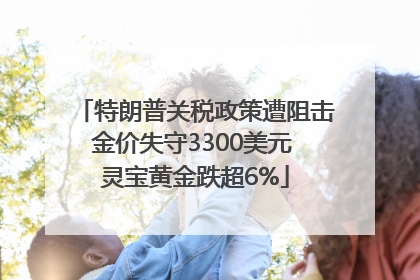特朗普关税政策遭阻击金价失守3300美元 灵宝黄金跌超6%