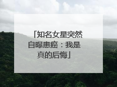 知名女星突然自曝患癌：我是真的后悔