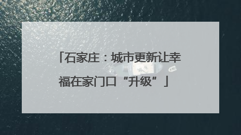 石家庄：城市更新让幸福在家门口“升级”