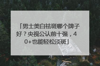 男士美白祛斑哪个牌子好？央视公认前十强，40+也能轻松淡斑