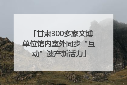 甘肃300多家文博单位馆内室外同步“互动”遗产新活力