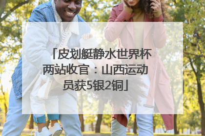 皮划艇静水世界杯两站收官：山西运动员获5银2铜