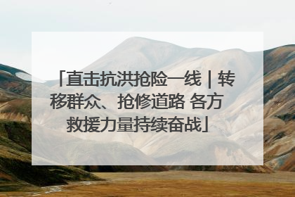 直击抗洪抢险一线｜转移群众、抢修道路 各方救援力量持续奋战