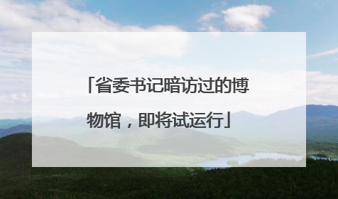 省委书记暗访过的博物馆，即将试运行