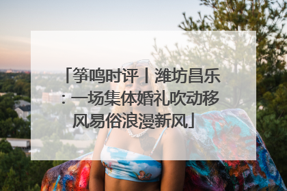 筝鸣时评丨潍坊昌乐：一场集体婚礼吹动移风易俗浪漫新风