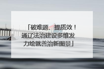 破难题、提质效！通辽法治建设多维发力绘就善治新图景