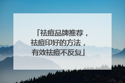 祛痘品牌推荐，祛痘印好的方法，有效祛痘不反复
