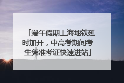 端午假期上海地铁延时加开，中高考期间考生凭准考证快速进站