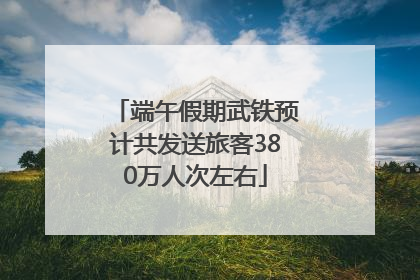 端午假期武铁预计共发送旅客380万人次左右