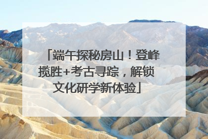 端午探秘房山！登峰揽胜+考古寻踪，解锁文化研学新体验