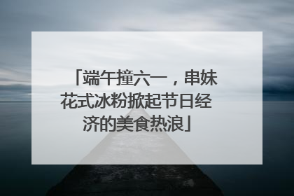 端午撞六一，串妹花式冰粉掀起节日经济的美食热浪