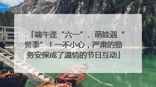 端午逢“六一”、萌娃遇“警黍”！一不小心，严肃的勤务安保成了温情的节日互动