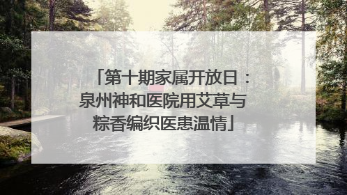 第十期家属开放日：泉州神和医院用艾草与粽香编织医患温情