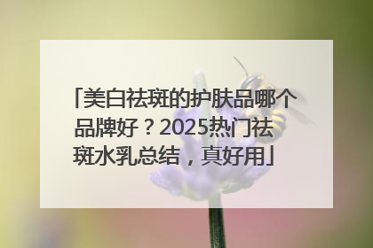 美白祛斑的护肤品哪个品牌好？2025热门祛斑水乳总结，真好用
