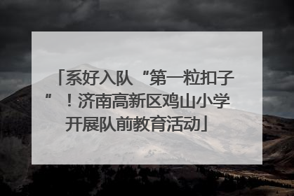 系好入队“第一粒扣子”！济南高新区鸡山小学开展队前教育活动