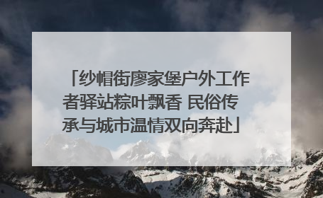 纱帽街廖家堡户外工作者驿站粽叶飘香 民俗传承与城市温情双向奔赴