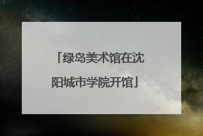 绿岛美术馆在沈阳城市学院开馆