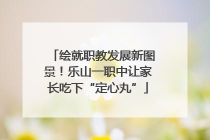 绘就职教发展新图景！乐山一职中让家长吃下“定心丸”