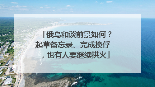 俄乌和谈前景如何？起草备忘录、完成换俘，也有人要继续拱火