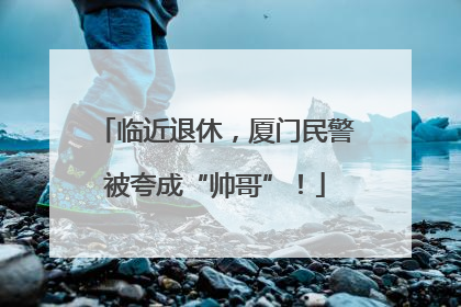 临近退休，厦门民警被夸成“帅哥”！