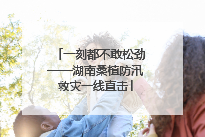 一刻都不敢松劲——湖南桑植防汛救灾一线直击