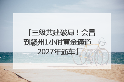 三级共建破局！会昌到赣州1小时黄金通道2027年通车