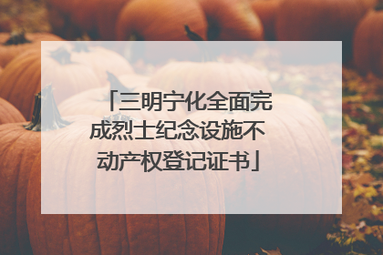 三明宁化全面完成烈士纪念设施不动产权登记证书