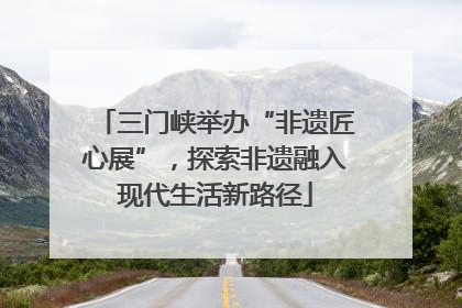 三门峡举办“非遗匠心展”，探索非遗融入现代生活新路径