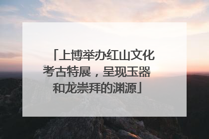 上博举办红山文化考古特展，呈现玉器和龙崇拜的渊源