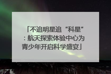不追明星追“科星”：航天探索体验中心为青少年开启科学盛宴