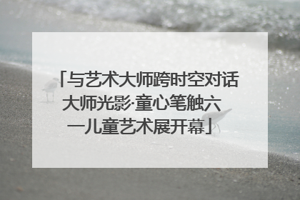 与艺术大师跨时空对话 大师光影·童心笔触六一儿童艺术展开幕