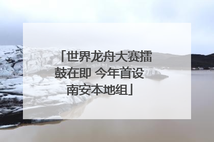 世界龙舟大赛擂鼓在即 今年首设南安本地组