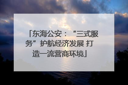 东海公安：“三式服务”护航经济发展 打造一流营商环境