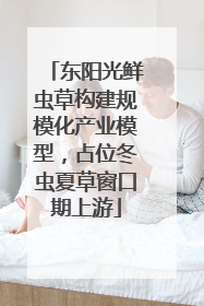 东阳光鲜虫草构建规模化产业模型，占位冬虫夏草窗口期上游