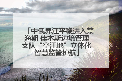 中俄界江平稳进入禁渔期 佳木斯边境管理支队“空江地”立体化智慧监管护航