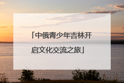 中俄青少年吉林开启文化交流之旅